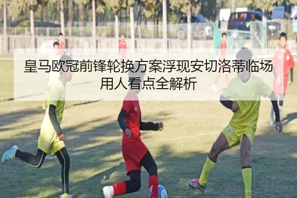皇马欧冠前锋轮换方案浮现安切洛蒂临场用人看点全解析